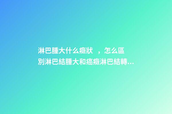 淋巴腫大什么癥狀，怎么區別淋巴結腫大和癌癥淋巴結轉移-第1張-觀點-玄機派